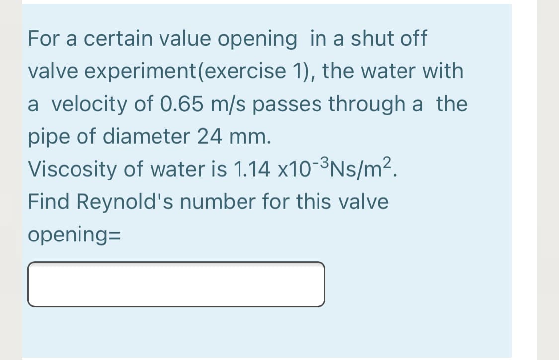 For a certain value opening in a shut off
valve experiment(exercise 1), the water with
a velocity of 0.65 m/s passes through a the
pipe of diameter 24 mm.
Viscosity of water is 1.14 x10-3Ns/m².
Find Reynold's number for this valve
opening=
