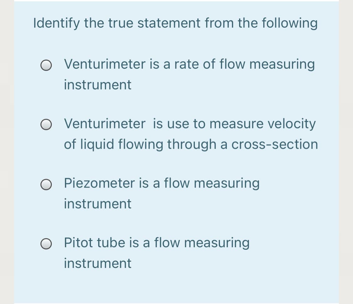 Identify the true statement from the following
Venturimeter is a rate of flow measuring
instrument
O Venturimeter is use to measure velocity
of liquid flowing through a cross-section
O Piezometer is a flow measuring
instrument
O Pitot tube is a flow measuring
instrument
