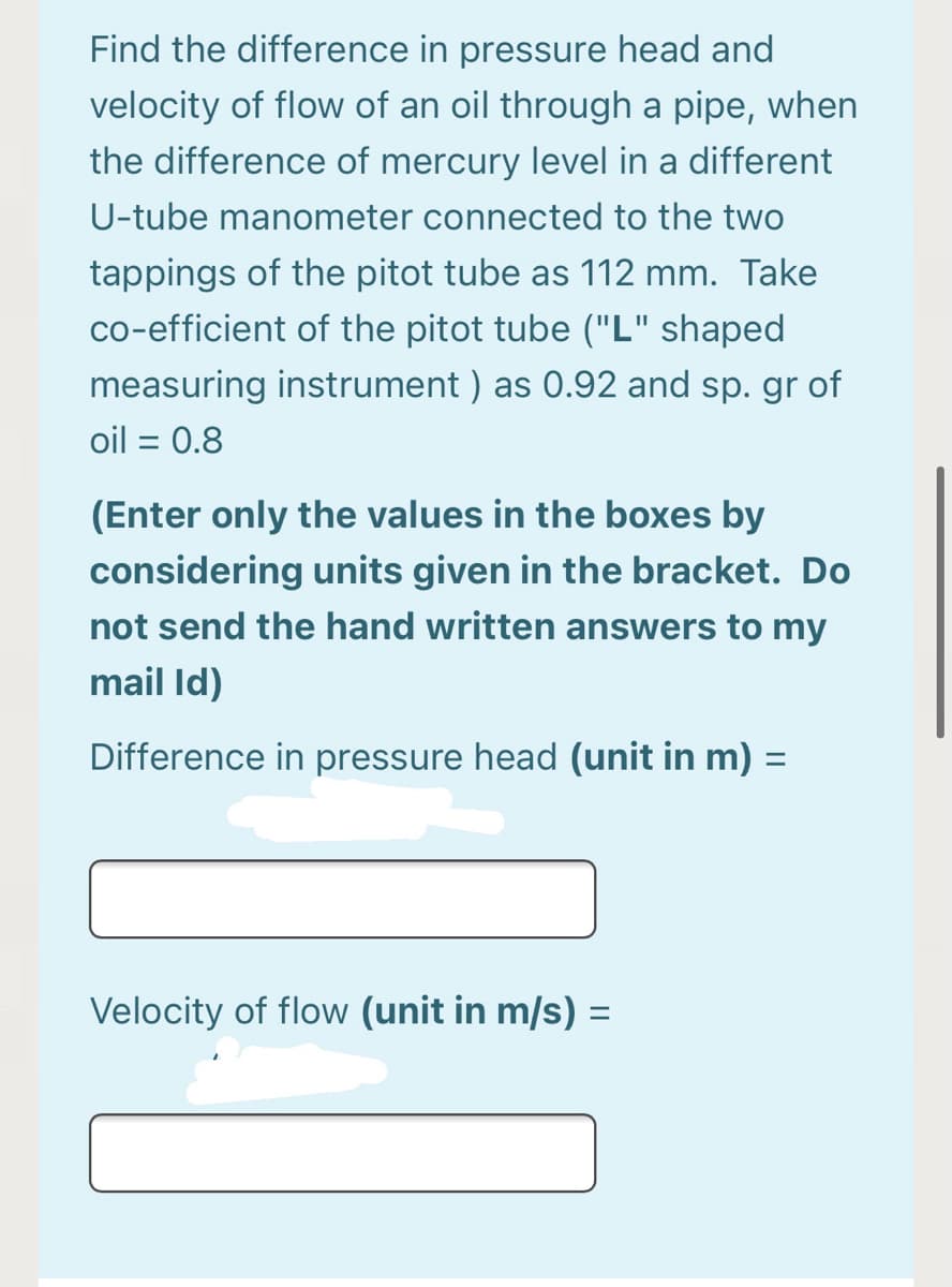 Find the difference in pressure head and
velocity of flow of an oil through a pipe, when
the difference of mercury level in a different
U-tube manometer connected to the two
tappings of the pitot tube as 112 mm. Take
co-efficient of the pitot tube ("L" shaped
measuring instrument ) as 0.92 and sp. gr of
oil = 0.8
%3D
(Enter only the values in the boxes by
considering units given in the bracket. Do
not send the hand written answers to my
mail Id)
Difference in pressure head (unit in m) =
Velocity of flow (unit in m/s) =
