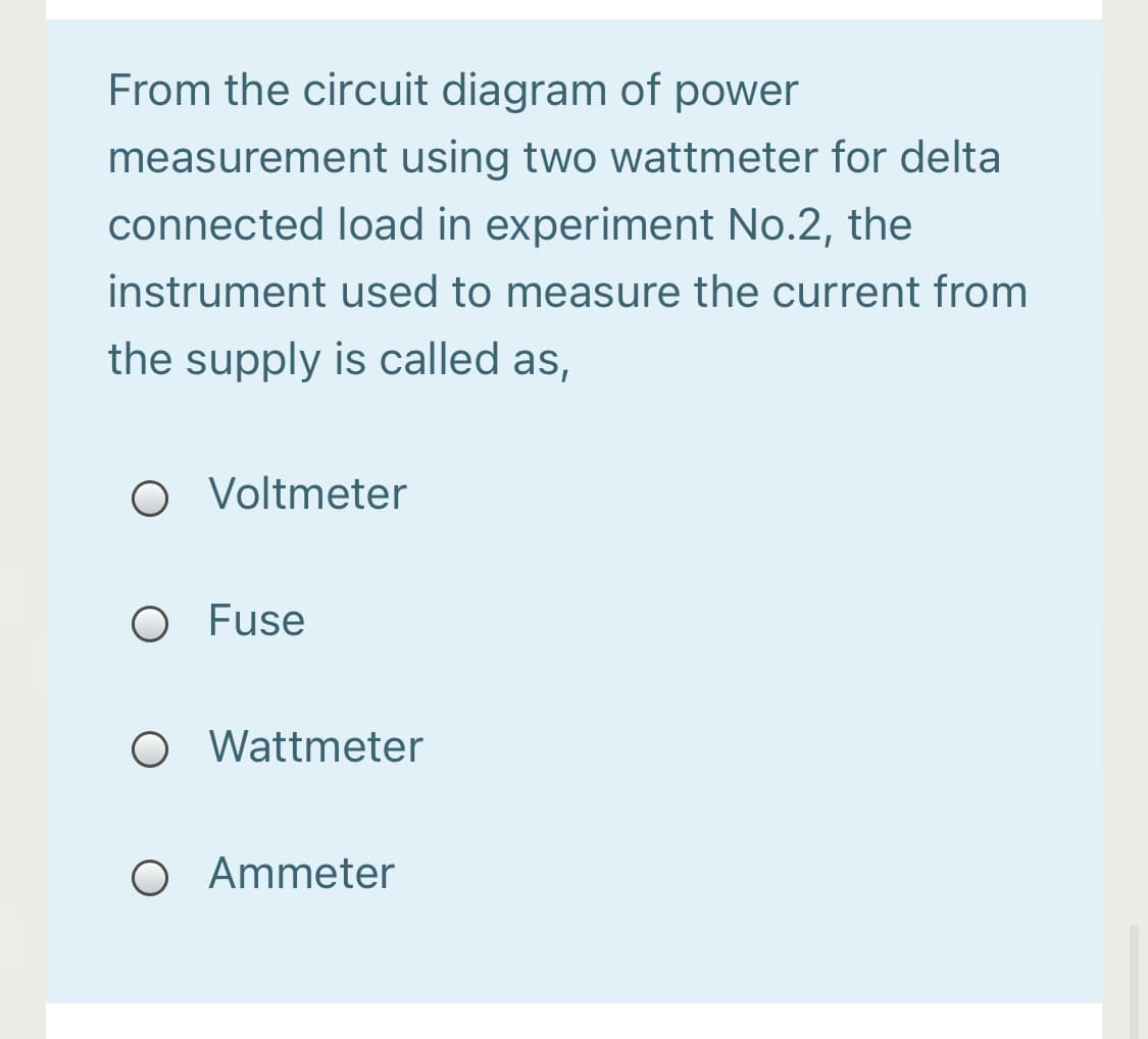 From the circuit diagram of power
measurement using two wattmeter for delta
connected load in experiment No.2, the
instrument used to measure the current from
the supply is called as,
O Voltmeter
O Fuse
O Wattmeter
O Ammeter
