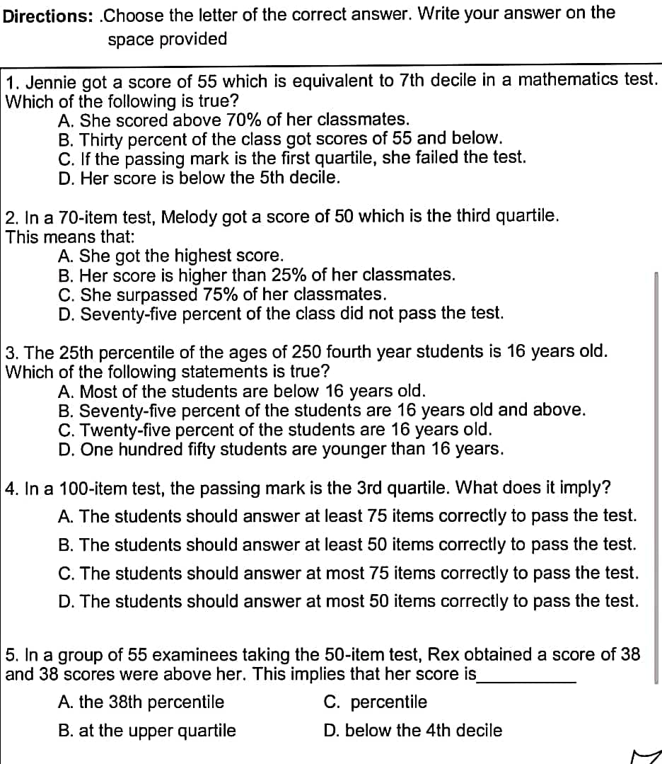 Directions: Choose the letter of the correct answer. Write your answer on the
space provided
1. Jennie got a score of 55 which is equivalent to 7th decile in a mathematics test.
Which of the following is true?
A. She scored above 70% of her classmates.
B. Thirty percent of the class got scores of 55 and below.
C. If the passing mark is the first quartile, she failed the test.
D. Her score is below the 5th decile.
2. In a 70-item test, Melody got a score of 50 which is the third quartile.
This means that:
A. She got the highest score.
B. Her score is higher than 25% of her classmates.
C. She surpassed 75% of her classmates.
D. Seventy-five percent of the class did not pass the test.
3. The 25th percentile of the ages of 250 fourth year students is 16 years old.
Which of the following statements is true?
A. Most of the students are below 16 years old.
B. Seventy-five percent of the students are 16 years old and above.
C. Twenty-five percent of the students are 16 years old.
D. One hundred fifty students are younger than 16 years.
4. In a 100-item test, the passing mark is the 3rd quartile. What does it imply?
A. The students should answer at least 75 items correctly to pass the test.
B. The students should answer at least 50 items correctly to pass the test.
C. The students should answer at most 75 items correctly to pass the test.
D. The students should answer at most 50 items correctly to pass the test.
5. In a group of 55 examinees taking the 50-item test, Rex obtained a score of 38
and 38 scores were above her. This implies that her score is_
A. the 38th percentile
C. percentile
B. at the upper quartile
D. below the 4th decile
