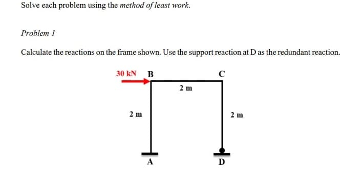 Solve each problem using the method of least work.
Problem I
Calculate the reactions on the frame shown. Use the support reaction at D as the redundant reaction.
30 KN B
с
2 m
2 m
A
D
2 m