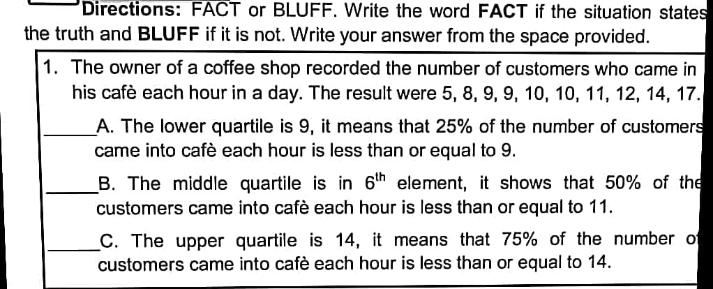 Directions: FACT or BLUFF. Write the word FACT if the situation states
the truth and BLUFF if it is not. Write your answer from the space provided.
1. The owner of a coffee shop recorded the number of customers who came in
his cafè each hour in a day. The result were 5, 8, 9, 9, 10, 10, 11, 12, 14, 17.
A. The lower quartile is 9, it means that 25% of the number of customers
came into cafè each hour is less than or equal to 9.
B. The middle quartile is in 6th element, it shows that 50% of the
customers came into cafè each hour is less than or equal to 11.
C. The upper quartile is 14, it means that 75% of the number of
customers came into cafè each hour is less than or equal to 14.