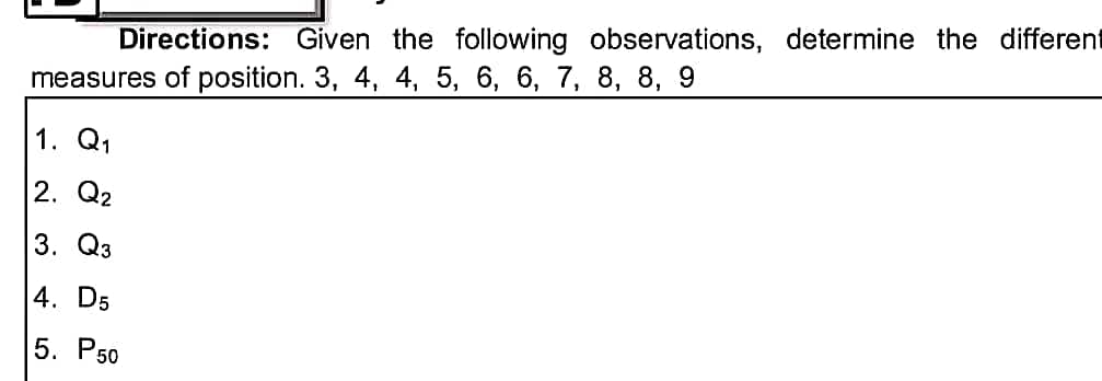 Directions: Given the following observations, determine the different
measures of position. 3, 4, 4, 5, 6, 6, 7, 8, 8, 9
1. Q1
2. Q2
3. Q3
4. D5
5. P50