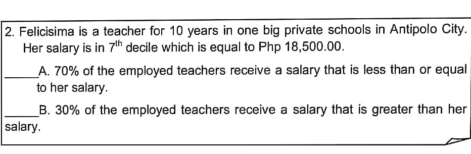 2. Felicisima is a teacher for 10 years in one big private schools in Antipolo City.
Her salary is in 7th decile which is equal to Php 18,500.00.
_A. 70% of the employed teachers receive a salary that is less than or equal
to her salary.
B. 30% of the employed teachers receive a salary that is greater than her
salary.