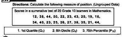 Directions: Calculate the following measure of position. (Ungrouped Data)
Scores in a summative test of 20 Grade 10 learners in Mathematics.
12, 38, 44, 50, 22, 23, 43, 25, 19, 16,
34, 40, 23, 25, 26, 27, 38,
35, 21, 44,
1. 1st Quartile (Q₁)
2. 6th Decile (DG)
3. 75th Percentile (Prs)