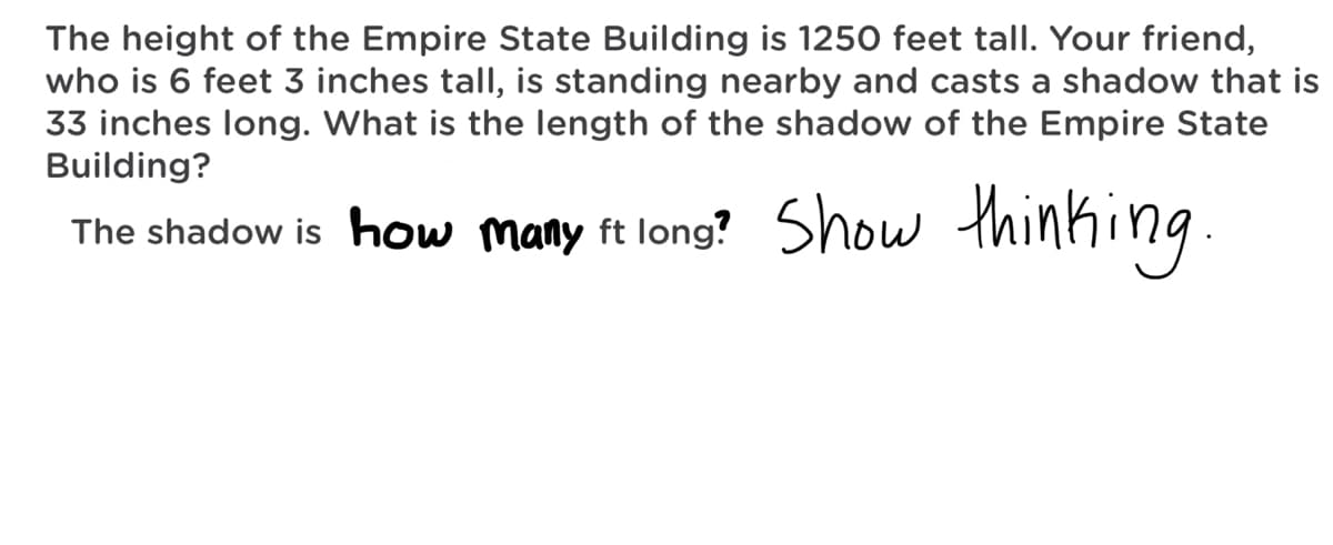 The height of the Empire State Building is 1250 feet tall. Your friend,
who is 6 feet 3 inches tall, is standing nearby and casts a shadow that is
33 inches long. What is the length of the shadow of the Empire State
Building?
Show thinking.
The shadow is how many ft long?
