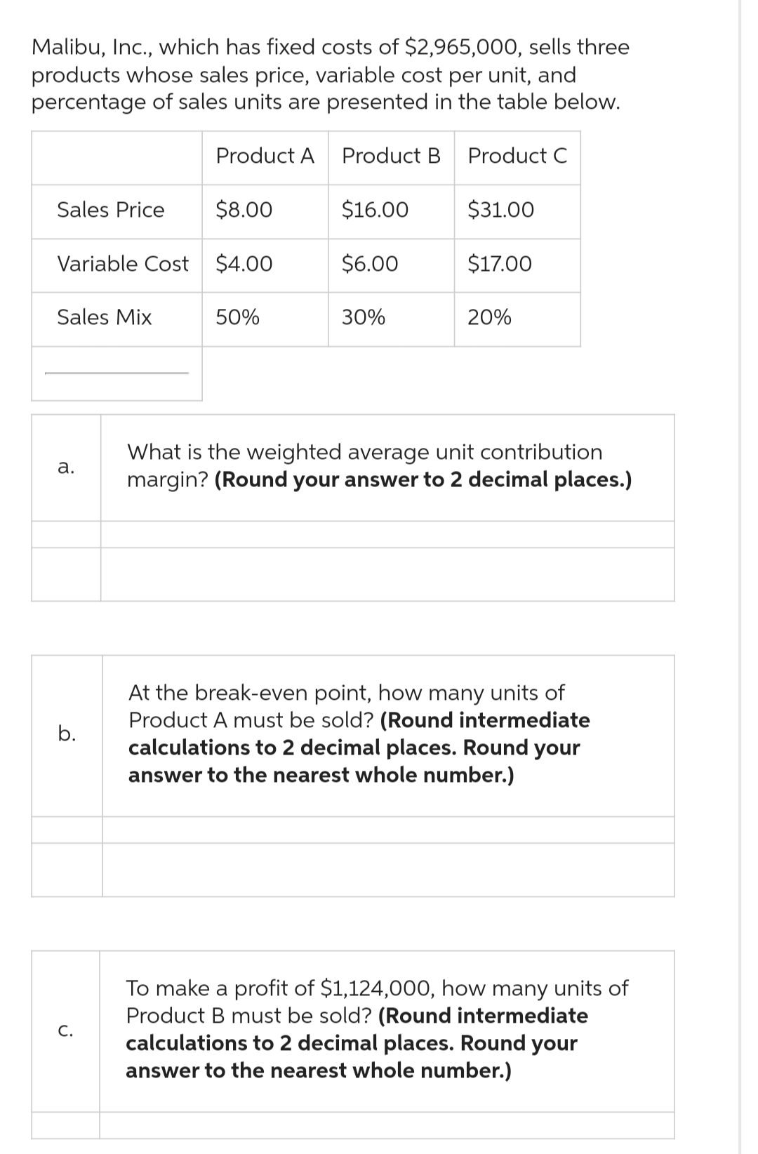 Malibu, Inc., which has fixed costs of $2,965,000, sells three
products whose sales price, variable cost per unit, and
percentage of sales units are presented in the table below.
Sales Price
Sales Mix
Variable Cost $4.00
a.
b.
Product A
C.
$8.00
50%
Product B
$16.00
$6.00
30%
Product C
$31.00
$17.00
20%
What is the weighted average unit contribution
margin? (Round your answer to 2 decimal places.)
At the break-even point, how many units of
Product A must be sold? (Round intermediate
calculations to 2 decimal places. Round your
answer to the nearest whole number.)
To make a profit of $1,124,000, how many units of
Product B must be sold? (Round intermediate
calculations to 2 decimal places. Round your
answer to the nearest whole number.)