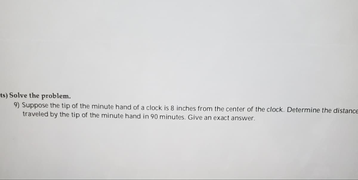 ts) Solve the problem.
9) Suppose the tip of the minute hand of a clock is 8 inches from the center of the clock. Determine the distance
traveled by the tip of the minute hand in 90 minutes. Give an exact answer.
