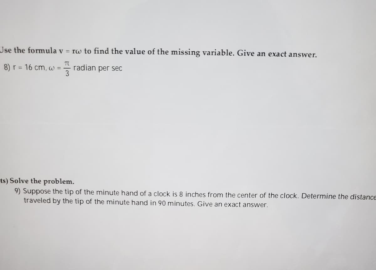 Jse the formula v = rw to find the value of the missing variable. Give an exact answer.
8) r = 16 cm, W =
radian per sec
ts) Solve the problem.
9) Suppose the tip of the minute hand of a clock is 8 inches from the center of the clock. Determine the distance
traveled by the tip of the minute hand in 90 minutes. Give an exact answer.
