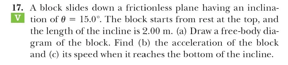 17. A block slides down a frictionless plane having an inclina-
V tion of 0
15.0°. The block starts from rest at the top, and
the length of the incline is 2.00 m. (a) Draw a free-body dia-
gram of the block. Find (b) the acceleration of the block
and (c) its speed when it reaches the bottom of the incline.
