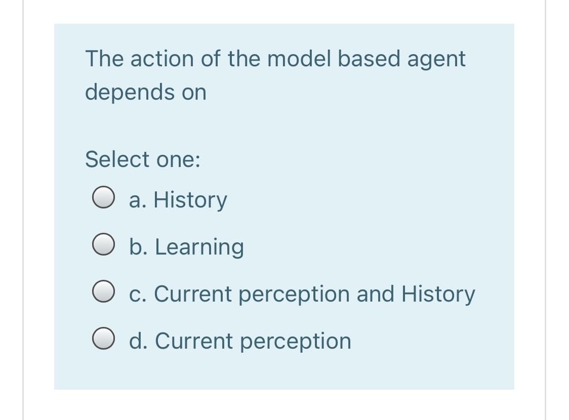 The action of the model based agent
depends on
Select one:
O a. History
O b. Learning
c. Current perception and History
O d. Current perception
