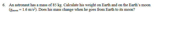 6. An astronaut has a mass of 85 kg. Calculate his weight on Earth and on the Earth's moon
(gmoon = 1.6 m/s). Does his mass change when he goes from Earth to its moon?
