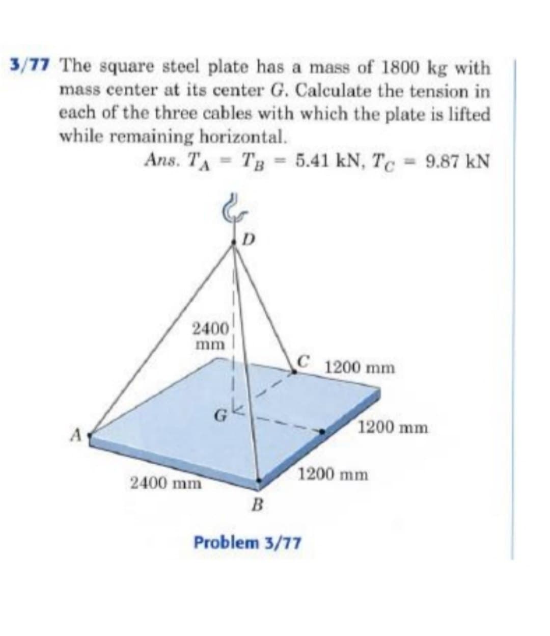 3/77 The square steel plate has a mass of 1800 kg with
mass center at its center G. Calculate the tension in
each of the three cables with which the plate is lifted
while remaining horizontal.
Ans. TA TB 5.41 kN, Tc = 9.87 kN
A
D
2400
mm
G
C 1200 mm
1200 mm
1200 mm
2400 mm
B
Problem 3/77