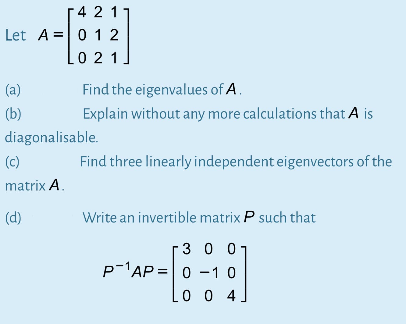 4 2 1
Let A= 0 1 2
0 21
(a)
Find the eigenvalues of A.
(b)
Explain without any more calculations that A is
diagonalisable.
(c)
Find three linearly independent eigenvectors of the
matrix A.
(d)
Write an invertible matrix P such that
3 00
p-1AP= 0 -1 0
||
0 0 4
