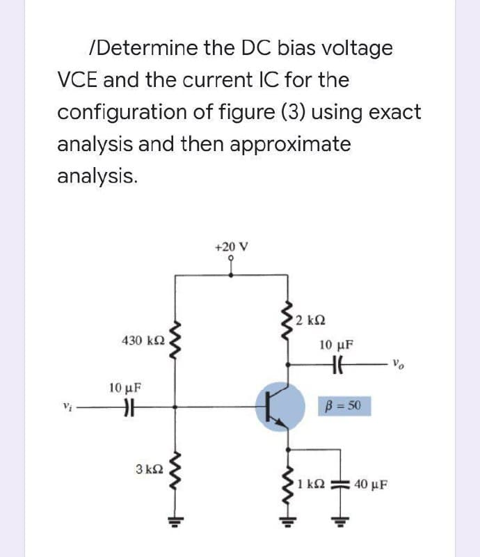 /Determine the DC bias voltage
VCE and the current IC for the
configuration of figure (3) using exact
analysis and then approximate
analysis.
+20 V
2 k2
430 kQ
10 μF
10 μF
B = 50
3 k2
1 k2
40 µF
