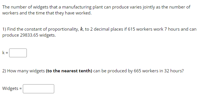The number of widgets that a manufacturing plant can produce varies jointly as the number of
workers and the time that they have worked.
1) Find the constant of proportionality, k, to 2 decimal places if 615 workers work 7 hours and can
produce 29833.65 widgets.
k=
2) How many widgets (to the nearest tenth) can be produced by 665 workers in 32 hours?
Widgets =