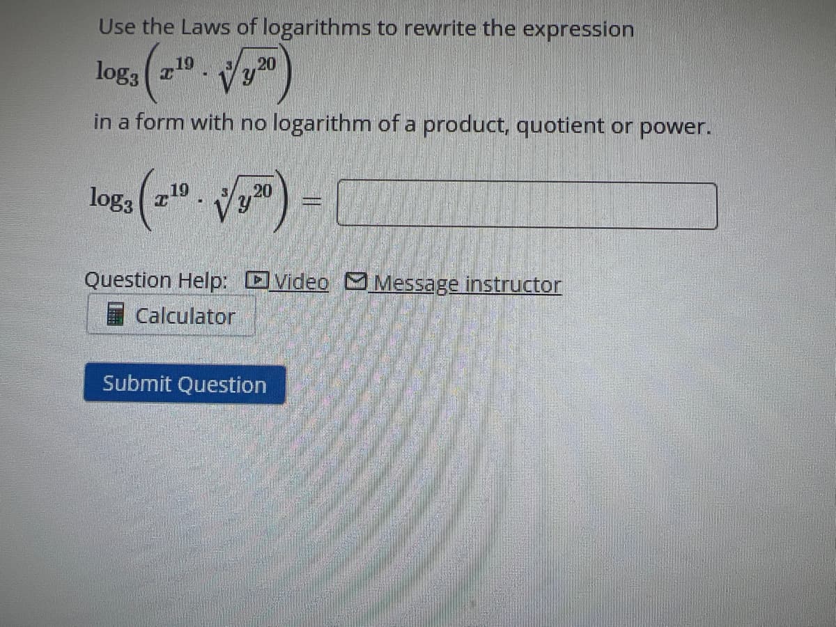 Use the Laws of logarithms to rewrite the expression
loga (2190)
in a form with no logarithm of a product, quotient or power.
log3 (210.
20
Vy
M
Question Help: Video Message instructor
Calculator
Submit Question