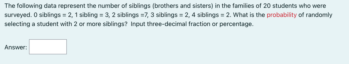 The following data represent the number of siblings (brothers and sisters) in the families of 20 students who were
surveyed. O siblings = 2, 1 sibling = 3, 2 siblings =7, 3 siblings = 2, 4 siblings = 2. What is the probability of randomly
selecting a student with 2 or more siblings? Input three-decimal fraction or percentage.
Answer: