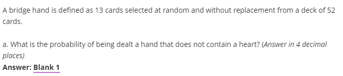 A bridge hand is defined as 13 cards selected at random and without replacement from a deck of 52
cards.
a. What is the probability of being dealt a hand that does not contain a heart? (Answer in 4 decimal
places)
Answer: Blank 1
