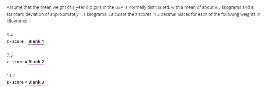 Assume that the mean weight of 1-year-old girls in the USA is normally distributed, with a mean of about 9.5 kilograms and a
standard deviation of approximately 1.1 kilograms. Calculate the z-scores in 2 decimal places for each of the following weights in
kilograms:
8.4
z - score = Blank 1
7.3
z - score = Blank 2
11.7
Z - score = Blank 3
