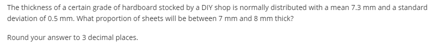 The thickness of a certain grade of hardboard stocked by a DIY shop is normally distributed with a mean 7.3 mm and a standard
deviation of 0.5 mm. What proportion of sheets will be between 7 mm and 8 mm thick?
Round your answer to 3 decimal places.
