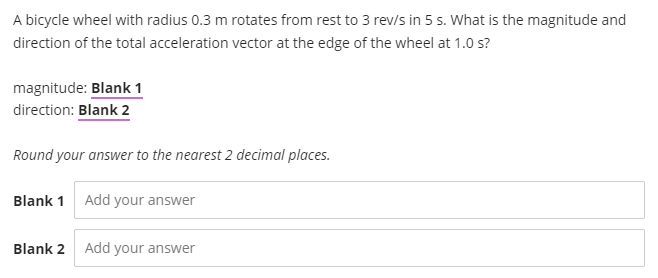 A bicycle wheel with radius 0.3 m rotates from rest to 3 rev/s in 5 s. What is the magnitude and
direction of the total acceleration vector at the edge of the wheel at 1.0 s?
magnitude: Blank 1
direction: Blank 2
Round your answer to the nearest 2 decimal places.
Blank 1 Add your answer
Blank 2
Add your answer
