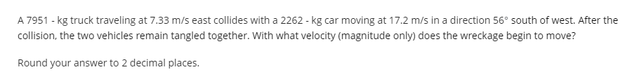 A 7951 - kg truck traveling at 7.33 m/s east collides with a 2262 - kg car moving at 17.2 m/s in a direction 56° south of west. After the
collision, the two vehicles remain tangled together. With what velocity (magnitude only) does the wreckage begin to move?
Round your answer to 2 decimal places.
