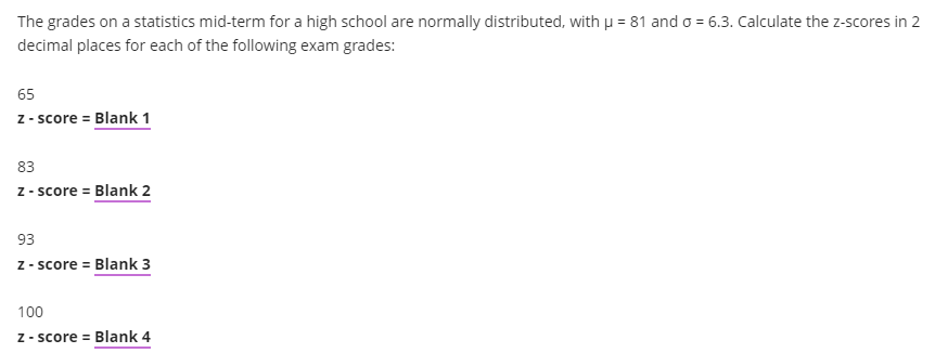 The grades on a statistics mid-term for a high school are normally distributed, with µ = 81 and o = 6.3. Calculate the z-scores in 2
decimal places for each of the following exam grades:
65
z - score = Blank 1
83
z - score = Blank 2
93
z - score = Blank 3
100
Z - score = Blank 4
