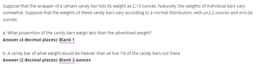 Suppose that the wrapper of a certain candy bar lists its weight as 2.13 ounces. Naturally, the weights of individual bars vary
somewhat. Suppose that the weights of these candy bars vary according to a normal distribution, with p=2.2 ounces and o=0.04
ounces.
a. What proportion of the candy bars weigh less than the advertised weight?
Answer (4 decimal places): Blank 1
b. A candy bar of what weight would be heavier than all but 1% of the candy bars out there.
Answer (2 decimal places): Blank 2 ounces
