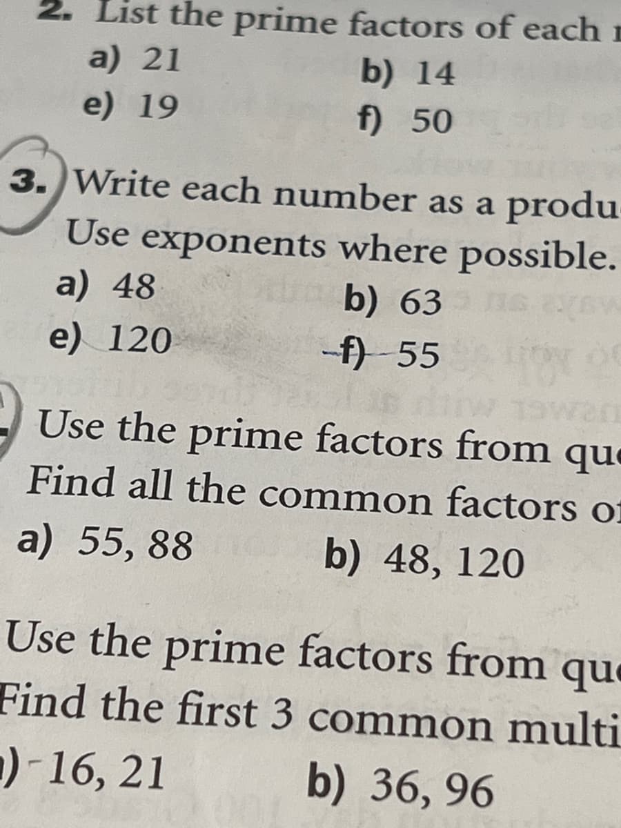 List the prime factors of each
a) 21
e) 19
b) 14
f) 50
3. Write each number as a produ
Use exponents where possible.
a) 48
b) 63
e) 120
-f)-55
Use the prime factors from que
Find all the common factors of
a) 55,88 b) 48, 120
Use the prime factors from que
Find the first 3 common multi
)-16, 21
b) 36, 96