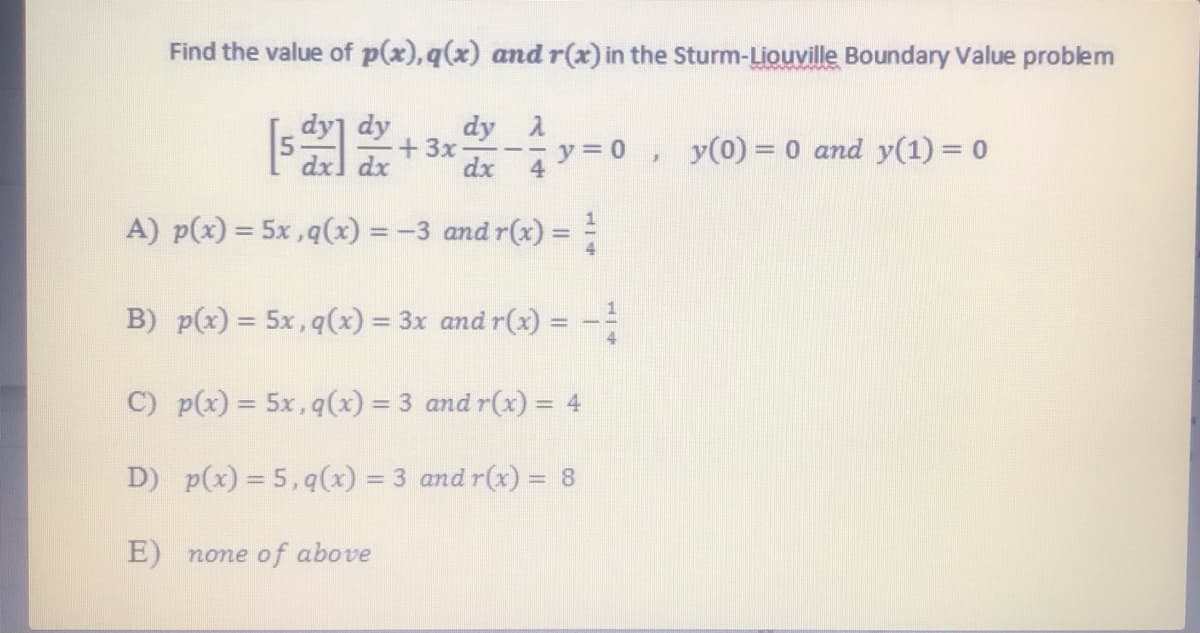 Find the value of p(x), q(x) and r(x) in the Sturm-Liouville Boundary Value problem
dy]
dy A
+3x
dx
dy
dx] dx
y = 0 ,
4
y(0) = 0 and y(1) = 0
A) p(x) = 5x ,q(x) = -3 and r(x) = =
%3D
B) p(x) = 5x, q(x) = 3x and r(x)
%3D
!!
C) p(x) = 5x, q(x) = 3 and r(x) = 4
%3D
D) p(x) = 5,q(x) = 3 and r(x) = 8
E) none of above
