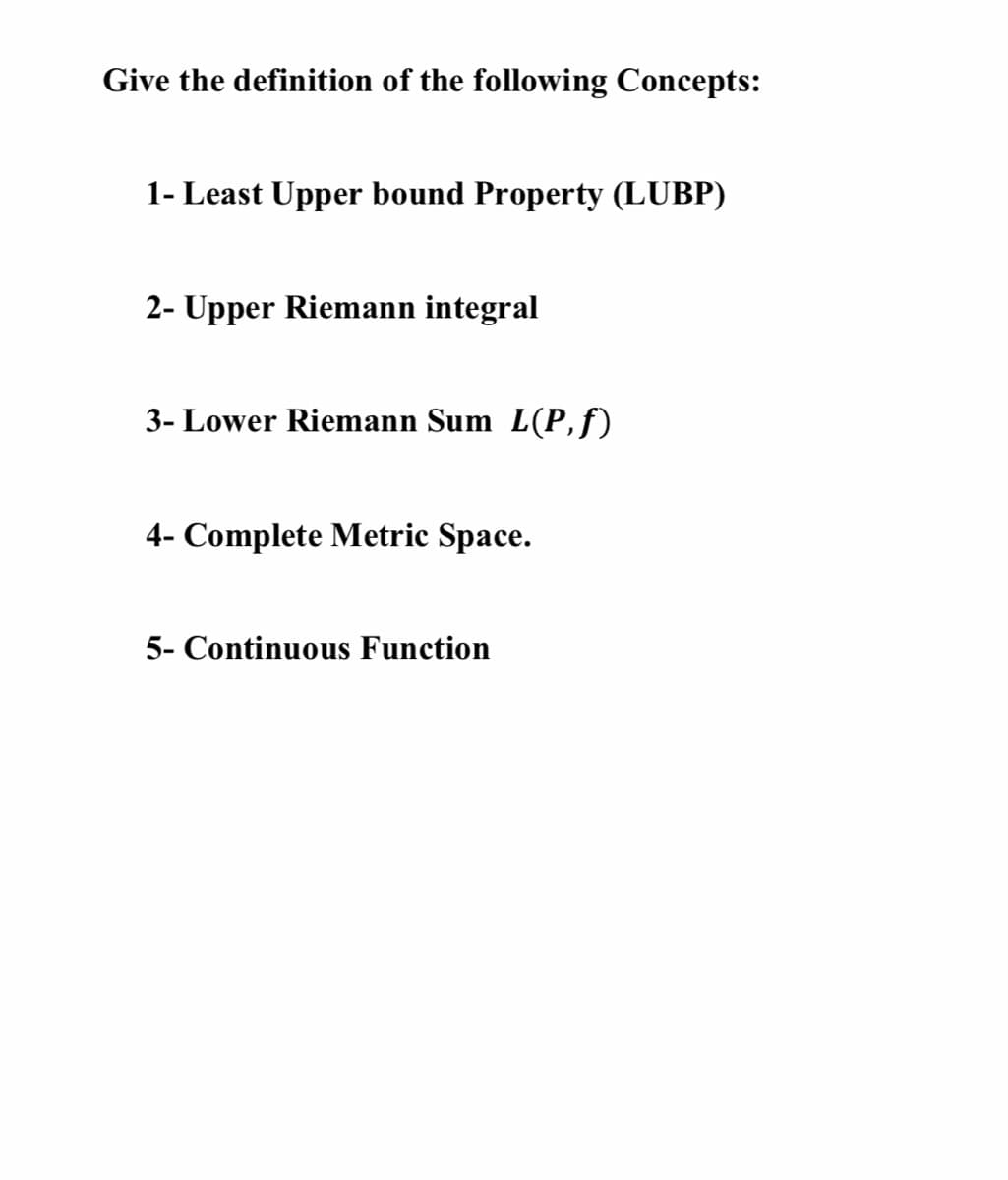 Give the definition of the following Concepts:
1- Least Upper bound Property (LUBP)
2- Upper Riemann integral
3- Lower Riemann Sum L(P,f)
4- Complete Metric Space.
5- Continuous Function
