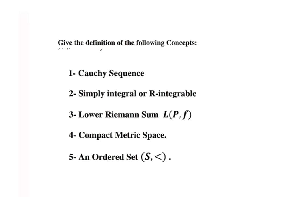 Give the definition of the following Concepts:
1- Cauchy Sequence
2- Simply integral or R-integrable
3- Lower Riemann Sum L(P,f)
4- Compact Metric Space.
5- An Ordered Set (S, <).
