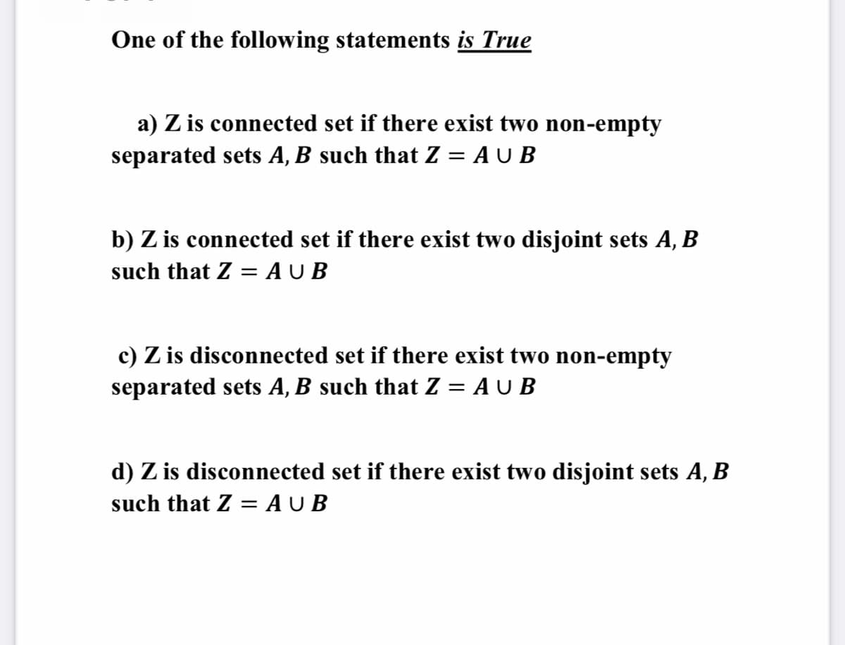 One of the following statements is True
a) Z is connected set if there exist two non-empty
separated sets A, B such that Z = A U B
b) Z is connected set if there exist two disjoint sets A, B
such that Z = A U B
c) Z is disconnected set if there exist two non-empty
separated sets A, B such that Z = A U B
d) Z is disconnected set if there exist two disjoint sets A, B
such that Z = A U B
