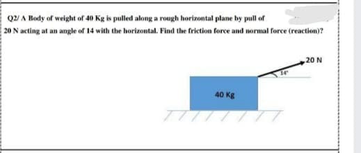 Q2/ A Body of weight of 40 Kg is pulled along a rough horizontal plane by pull of
20 N acting at an angle of 14 with the horizontal. Find the friction force and normal force (reaction)?
20 N
40 Kg
