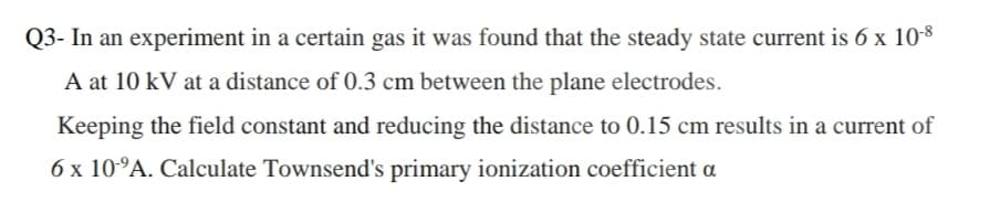 Q3- In an experiment in a certain gas it was found that the steady state current is 6 x 10-8
A at 10 kV at a distance of 0.3 cm between the plane electrodes.
Keeping the field constant and reducing the distance to 0.15 cm results in a current of
6 x 10°A. Calculate Townsend's primary ionization coefficient a
