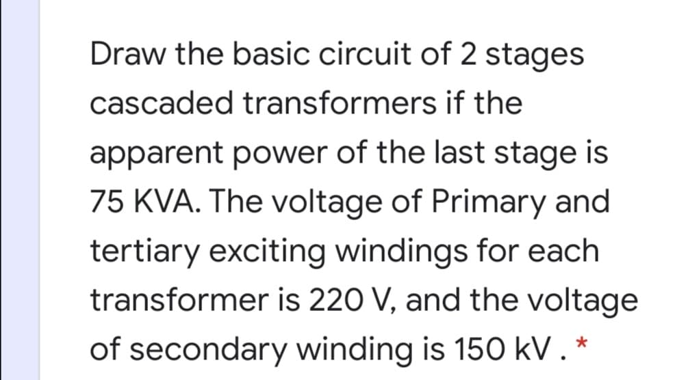 Draw the basic circuit of 2 stages
cascaded transformers if the
apparent power of the last stage is
75 KVA. The voltage of Primary and
tertiary exciting windings for each
transformer is 220 V, and the voltage
of secondary winding is 150 kV.*
