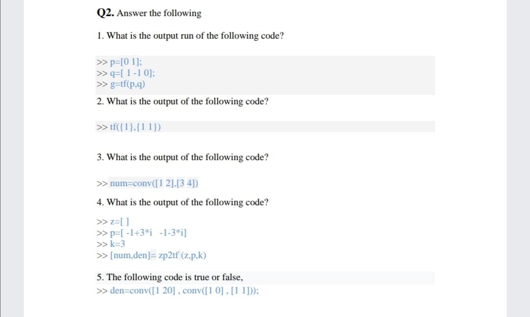 Q2. Answer the following
1. What is the output run of the following code?
> p=[0 1];
>> q=[ 1 -1 0];
>> g=tf(p,q)
2. What is the output of the following code?
>> tf({1},{1 1})
3. What is the output of the following code?
> num=conv([1 2],[3 4])
4. What is the output of the following code?
> z=[]
> p=[ -1+3*i -1-3*i]
>> k=3
> [num,den]= zp2tf (z,p,k)
5. The following code is true or false,
> den=conv([1 20] , conv([1 0] , [1 1]));

