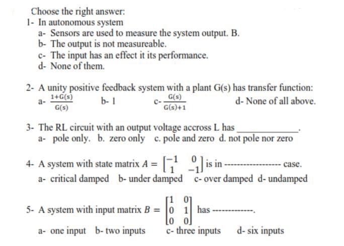 Choose the right answer:
1- In autonomous system
a- Sensors are used to measure the system output. B.
b- The output is not measureable.
c- The input has an effect it its performance.
d- None of them.
2- A unity positive feedback system with a plant G(s) has transfer function:
G(s)
G(s)+1
1+G(s)
b- 1
d- None of all above.
a-
G(s)
3- The RL circuit with an output voltage accross L has
a- pole only. b. zero only c. pole and zero d. not pole nor zero
4- A system with state matrix A = is in--
a- critical damped b-under damped c-over damped d- undamped
-case.
[1 01
5- A system with input matrix B = 0 1 has-
lo o]
c- three inputs
a- one input b- two inputs
d- six inputs
