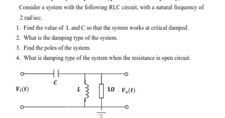 Consider a system with the following RLC circuit, with a natural frequency of
2 rad/sec.
1. Find the value of L and C so that the system works at critical damped.
2. What is the damping type of the system.
3. Find the poles of the system.
4. What is damping type of the system when the resistance is open circuit.
C
V:(t)
L
10 V.(t)
