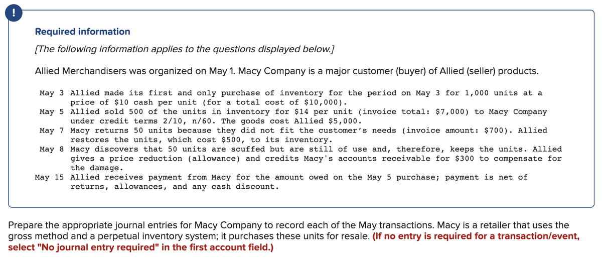 !
Required information
[The following information applies to the questions displayed below.]
Allied Merchandisers was organized on May 1. Macy Company is a major customer (buyer) of Allied (seller) products.
May 3 Allied made its first and only purchase of inventory for the period on May 3 for 1,000 units at a
price of $10 cash per unit (for a total cost of $10,000).
May 5
Allied sold 500 of the units in inventory for $14 per unit (invoice total: $7,000) to Macy Company
under credit terms 2/10, n/60. The goods cost Allied $5,000.
May 7
Macy returns 50 units because they did not fit the customer's needs (invoice amount: $700). Allied
restores the units, which cost $500, to its inventory.
May 8
Macy discovers that 50 units are scuffed but are still of use and, therefore, keeps the units. Allied
gives a price reduction (allowance) and credits Macy's accounts receivable for $300 to compensate for
the damage.
May 15 Allied receives payment from Macy for the amount owed on the May 5 purchase; payment is net of
returns, allowances, and any cash discount.
Prepare the appropriate journal entries for Macy Company to record each of the May transactions. Macy is a retailer that uses the
gross method and a perpetual inventory system; it purchases these units for resale. (If no entry is required for a transaction/event,
select "No journal entry required" in the first account field.)