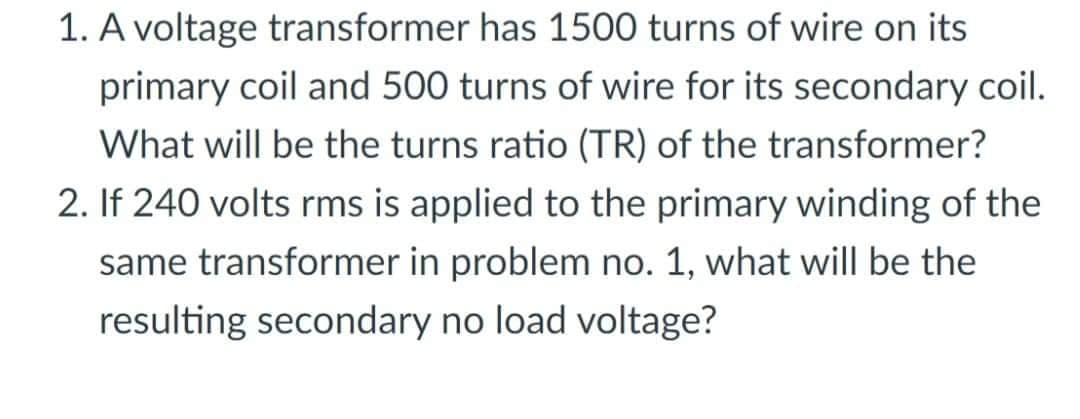 1. A voltage transformer has 1500 turns of wire on its
primary coil and 500 turns of wire for its secondary coil.
What will be the turns ratio (TR) of the transformer?
2. If 240 volts rms is applied to the primary winding of the
same transformer in problem no. 1, what will be the
resulting secondary no load voltage?