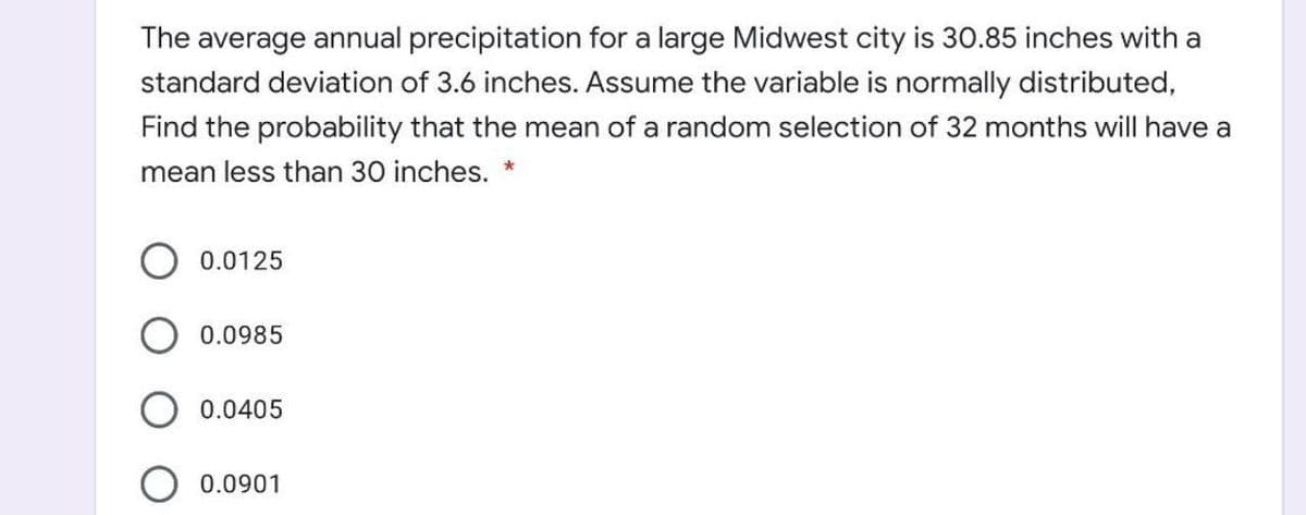 The average annual precipitation for a large Midwest city is 30.85 inches with a
standard deviation of 3.6 inches. Assume the variable is normally distributed,
Find the probability that the mean of a random selection of 32 months will have a
mean less than 30 inches. *
0.0125
0.0985
0.0405
0.0901

