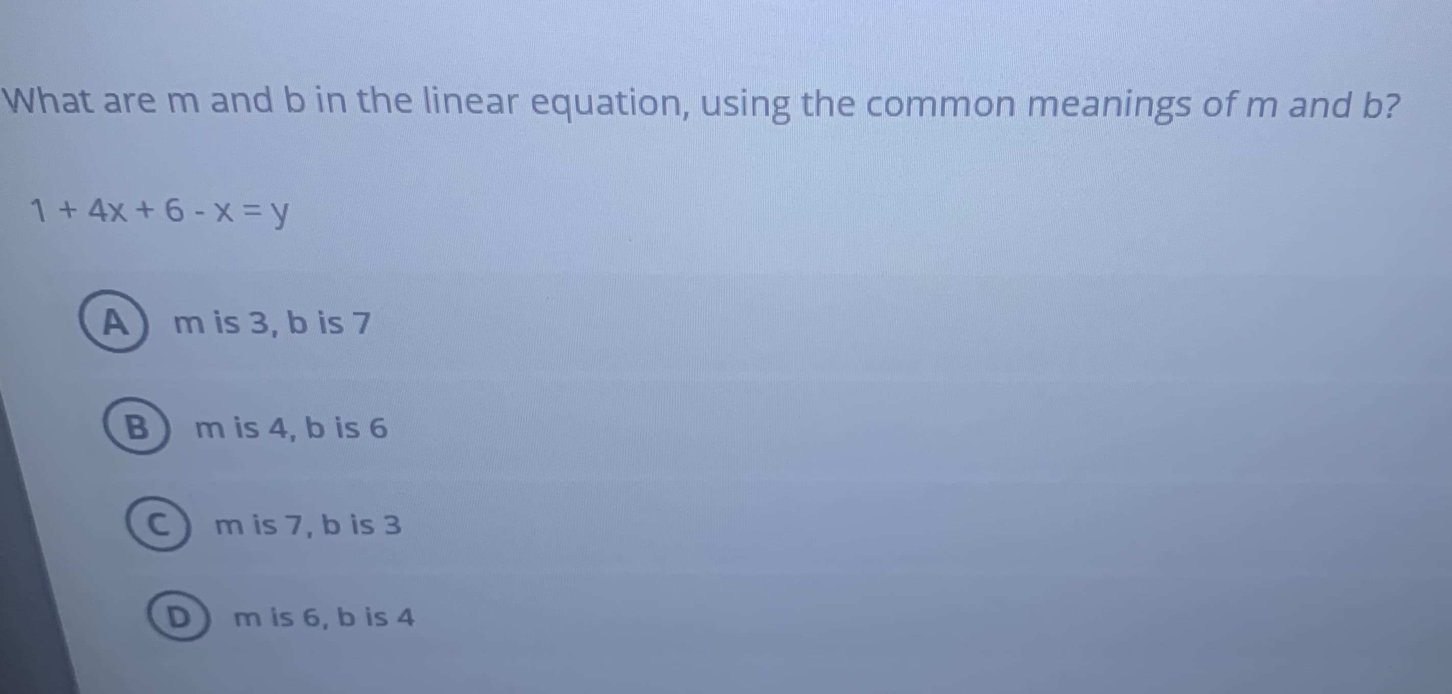 What are m and b in the linear equation, using the common meanings of m and b?
1+ 4x + 6 - X = y
m is 3, b is 7
m is 4, b is 6
m is 7, b is 3
B
