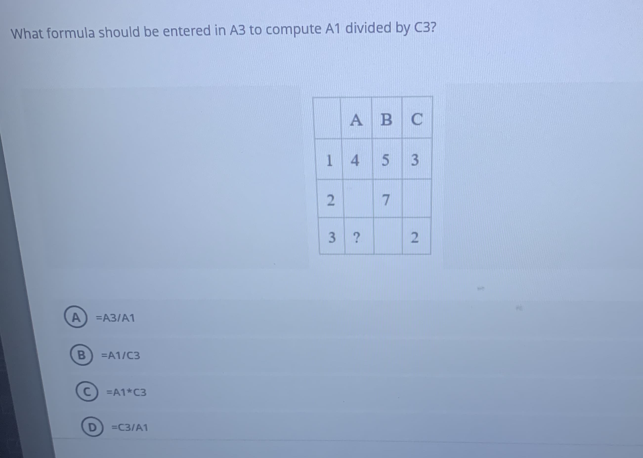 What formula should be entered in A3 to compute A1 divided by C3?
A B C
145 3
3 ?
A
=A3/A1
=A1/C3
=A1*C3
=C3/A1
2.
B
