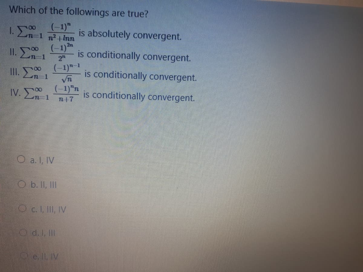Which of the followings are true?
(-1)"
is absolutely convergent.
(-1)*
is conditionally convergent.
2n
II. E
II.
2
(-1)"-1
is conditionally convergent.
IV. En 1
( 1)"n
is conditionally convergent.
O a. 1, IV
b. II, II
Oc.I, II, IV
ell V
