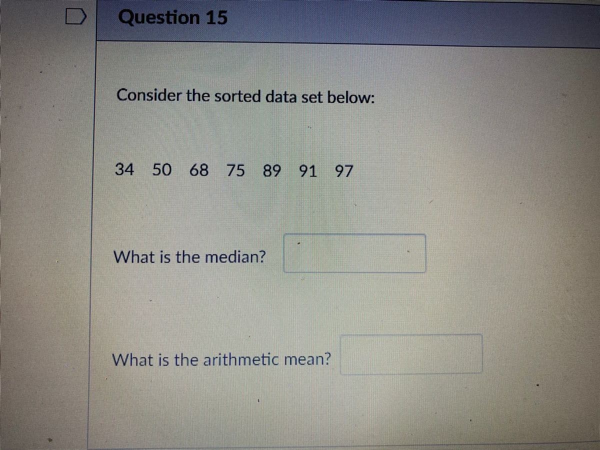 Question 15
Consider the sorted data set below:
34 50 68 75 89 91
97
What is the median?
What is the arithmetic mean?
