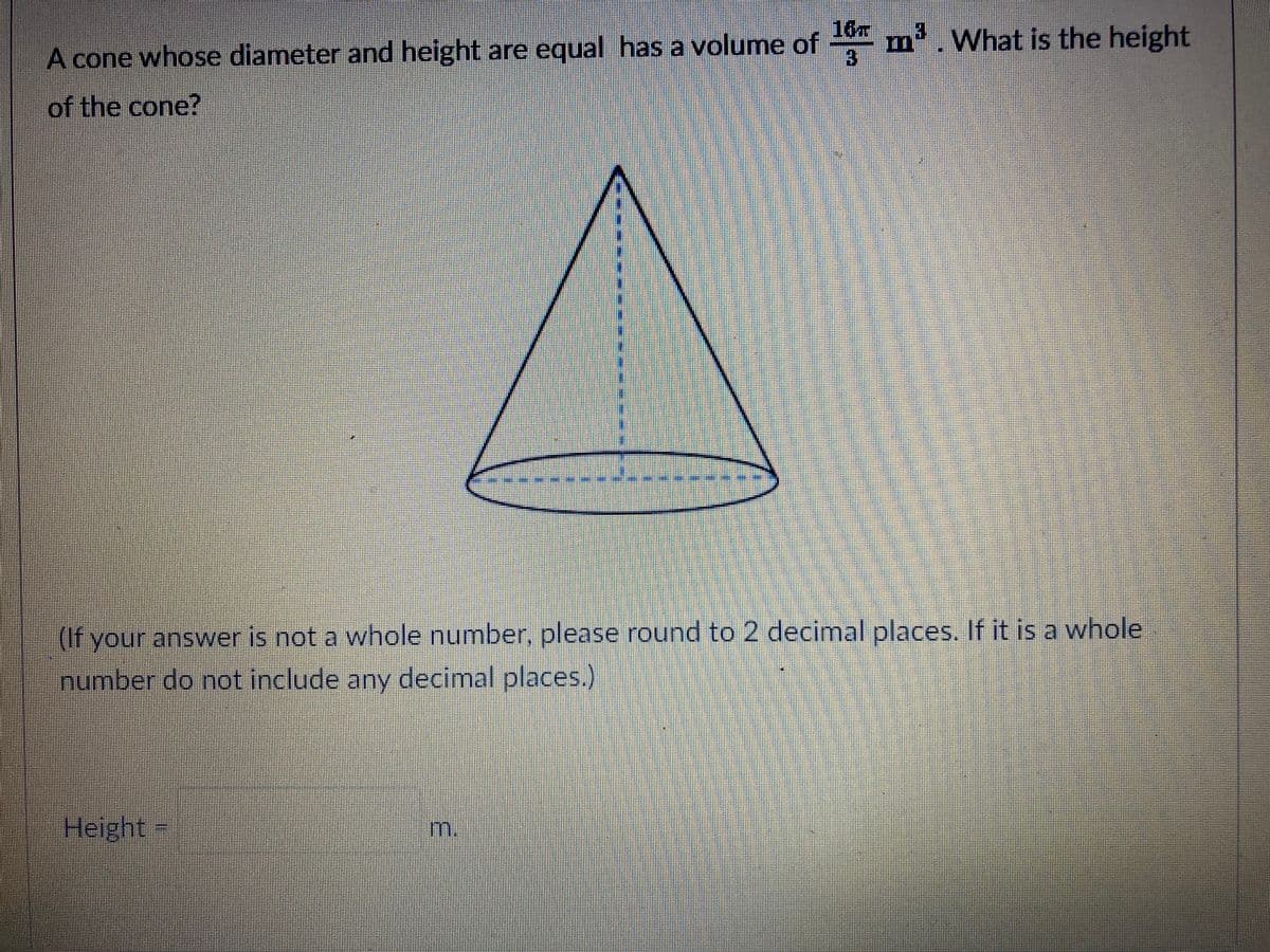 16
A cone whose diameter and height are equal has a volume of m'. What is the height
of the cone?
(If your answer is not a whole number, please round to 2 decimal places. If it is a whole
number do not include any decimal places.)
Helght-
m.
