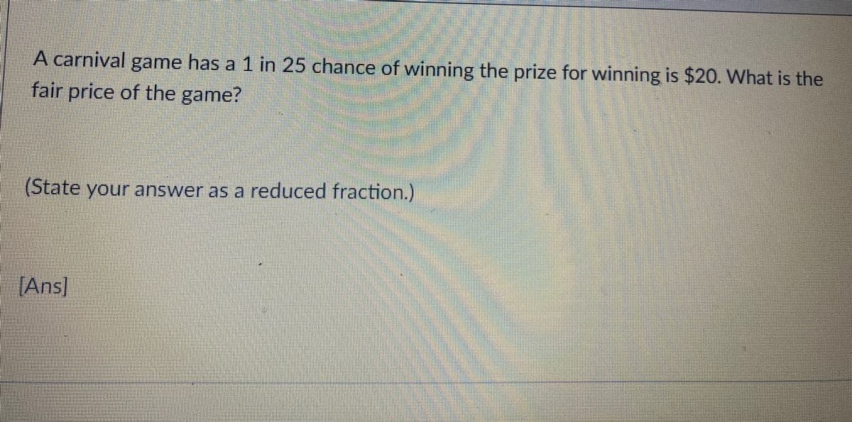 A carnival game has a 1 in 25 chance of winning the prize for winning is $20. What is the
fair price of the game?
(State your answer as a reduced fraction.)
Ans
